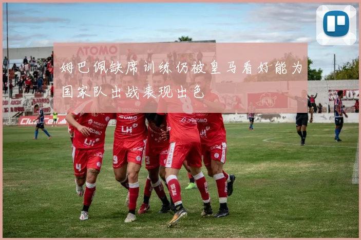 姆巴佩缺席训练仍被皇马看好能为国家队出战表现出色