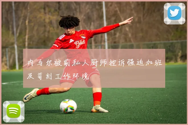 内马尔被前私人厨师控诉强迫加班及苛刻工作环境