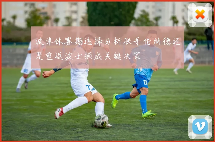 波津休赛期选择分析联手伦纳德还是重返波士顿成关键决策