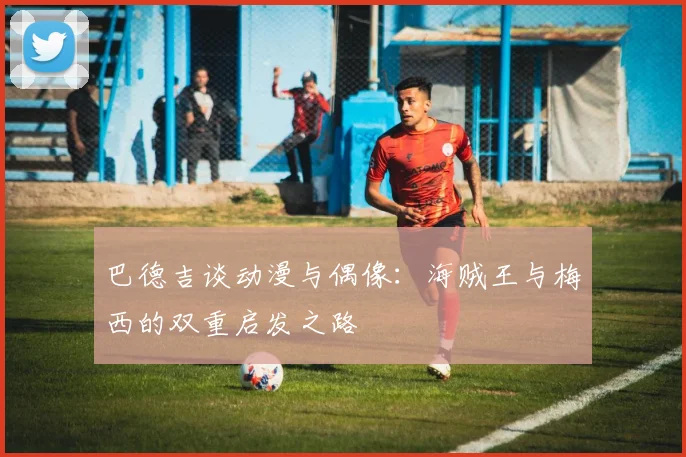 巴德吉谈动漫与偶像：海贼王与梅西的双重启发之路