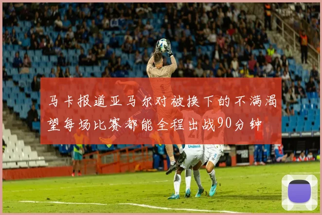 马卡报道亚马尔对被换下的不满渴望每场比赛都能全程出战90分钟