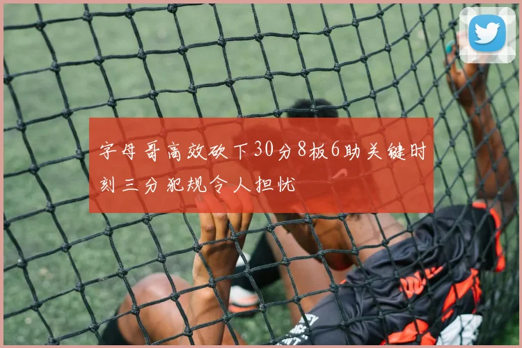 字母哥高效砍下30分8板6助关键时刻三分犯规令人担忧