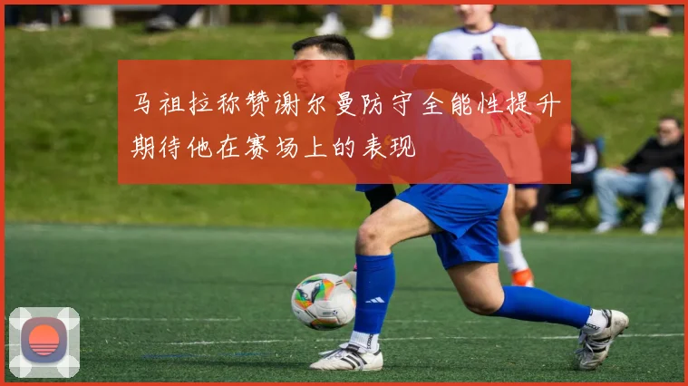 马祖拉称赞谢尔曼防守全能性提升期待他在赛场上的表现