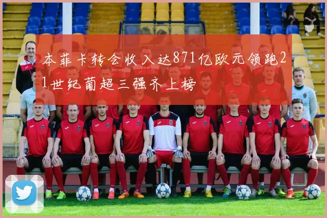 本菲卡转会收入达871亿欧元领跑21世纪葡超三强齐上榜