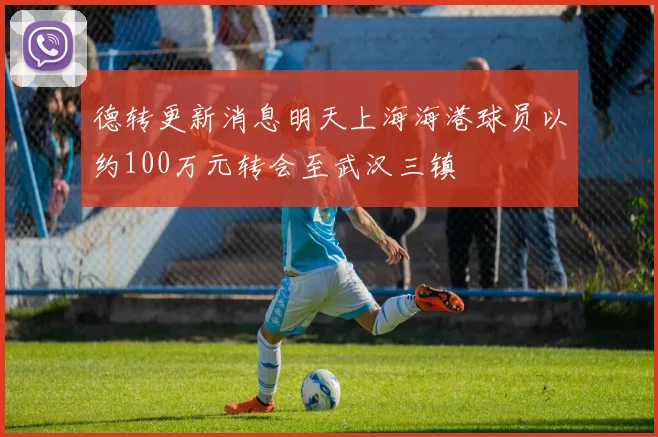 德转更新消息明天上海海港球员以约100万元转会至武汉三镇