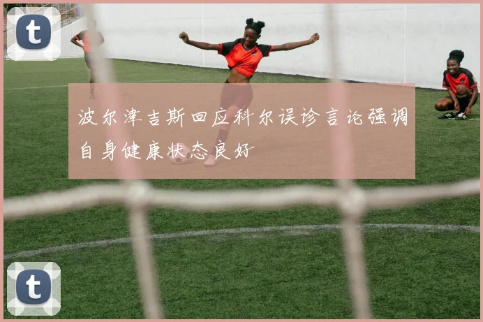 波尔津吉斯回应科尔误诊言论强调自身健康状态良好