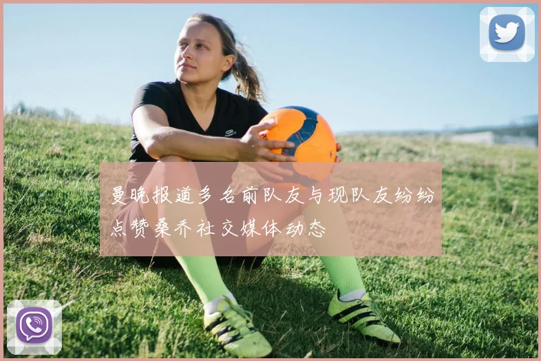 曼晚报道多名前队友与现队友纷纷点赞桑乔社交媒体动态