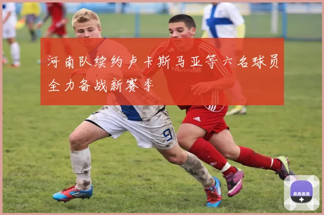 河南队续约卢卡斯马亚等六名球员全力备战新赛季