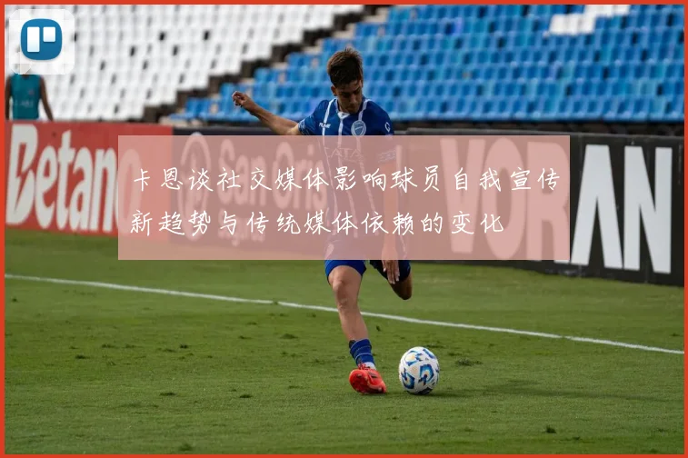 卡恩谈社交媒体影响球员自我宣传新趋势与传统媒体依赖的变化