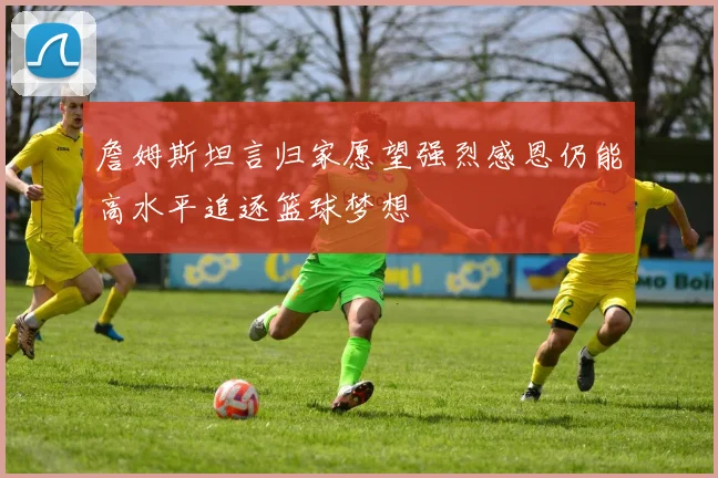 詹姆斯坦言归家愿望强烈感恩仍能高水平追逐篮球梦想