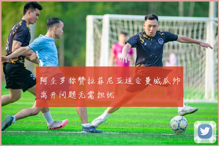 阿圭罗称赞拉菲尼亚适合曼城瓜帅离开问题无需担忧