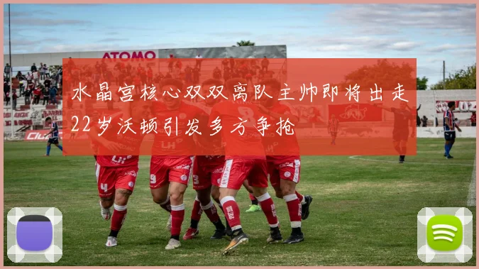 水晶宫核心双双离队主帅即将出走22岁沃顿引发多方争抢