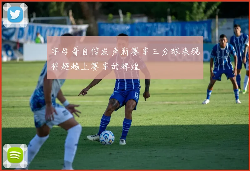 字母哥自信发声新赛季三分球表现将超越上赛季的辉煌