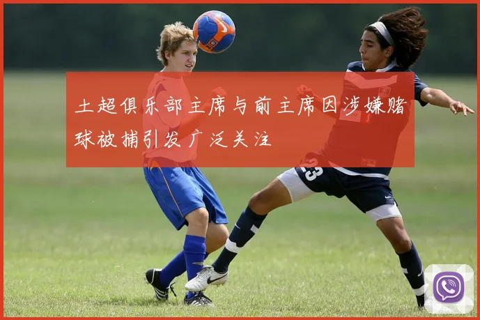 土超俱乐部主席与前主席因涉嫌赌球被捕引发广泛关注