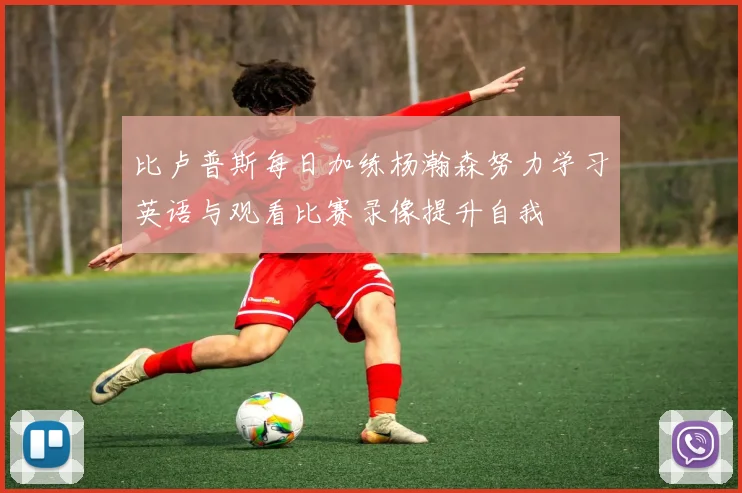 比卢普斯每日加练杨瀚森努力学习英语与观看比赛录像提升自我