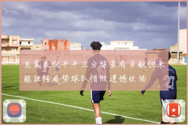 克莱表现平平三分球虽有贡献但未能扭转局势球队惜败遗憾收场