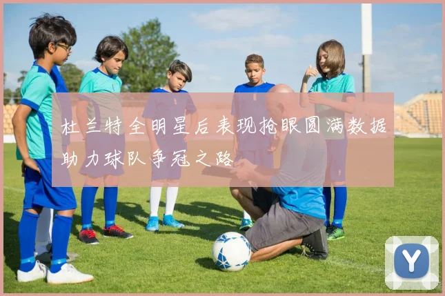 杜兰特全明星后表现抢眼圆满数据助力球队争冠之路