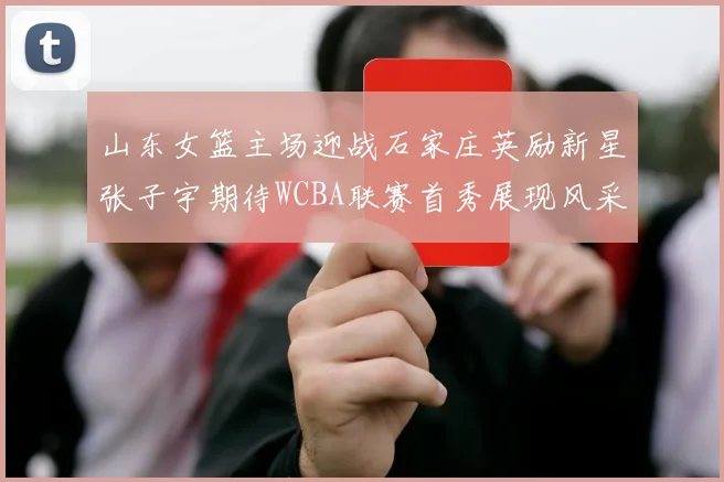 山东女篮主场迎战石家庄英励新星张子宇期待WCBA联赛首秀展现风采