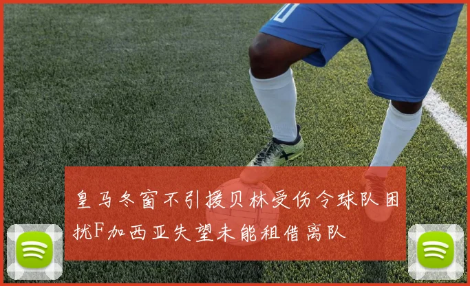 皇马冬窗不引援贝林受伤令球队困扰F加西亚失望未能租借离队