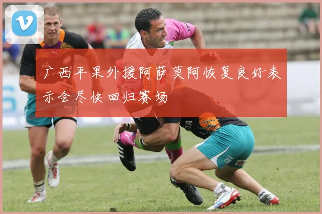 广西平果外援阿萨莫阿恢复良好表示会尽快回归赛场