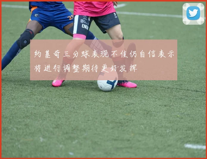 约基奇三分球表现不佳仍自信表示将进行调整期待更好发挥
