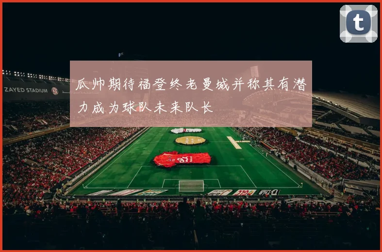 瓜帅期待福登终老曼城并称其有潜力成为球队未来队长