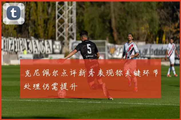 克尼佩尔点评新秀表现称关键环节处理仍需提升
