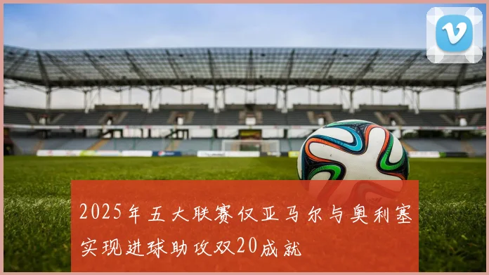 2025年五大联赛仅亚马尔与奥利塞实现进球助攻双20成就